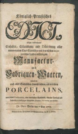 Königlich-Preußisches Edict, wegen verbothener Einfuhre, Erhandlung und Dibitirung [!] aller innenbenanten Chur-Sächsischen und denenselben incorporirten Landen verfertigten Manufactur- und Fabriquen-Waaren, besonders auch alles Sächsischen- sowohl ächten, als unächten Porcelains, zur innerlichen Consumtion, oder dererselben Ausschnitt, einzelen Verkauf und Gebrauch, in diesseitigen Königlichen Staaten, Provintzien und Landen : De Dato Berlin den 7ten May 1765