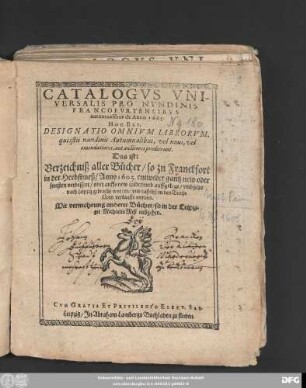 Catalogus Universalis Pro Nundinis Francofurtensibus autumnalibus de Anno 1605. Hoc Est, Designatio Omnium Librorum, qui istis nundinis Autumnalibus, vel novi, vel emendatiores, aut auctiores prodierunt. Das ist: Verzeichniß aller Bücher/ so zu Franckfort in der Herbstmeß/ Anno 1605. entweder gantz new oder sonsten verbessert/ oder auffs new widerumb auffgelegt/ und jetzo nach Leipzig gebracht worden/ und daselbst in den Buchläden verkaufft werden : Mit vermehrung anderer Bücher/ so in der Leipziger MichaelisMeß ausgehen