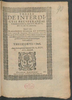 THESES || DE INTERDI=||CTIS RECVPERANDAE || POSSESSIONIS, EX TIT.FF.ET C.|| DE VI ET VI ARMATA.|| QVAS D D.|| PRAESIDIBVS ... || D.IOANNE HOLLANDT, DICTA=||tore, & D.VVinoldo Kiuer Fisco, SS.LL.Licent.in emi-||nentissimo apud Vbios Iuridicae facultatis Collegio,|| publicè disputandas proponit & pro || virili tuebitur.|| THEODORVS à Leyck.|| Anno Redemptionis humanae M.D.XCV.|| XVI.Nouemb.||