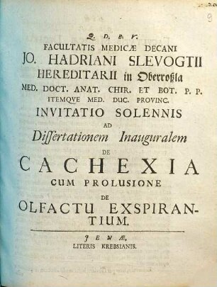 Facultatis Medicæ Decani Jo. Hadriani Slevogtii Hereditarii in Oberroßla Med. Doct. Anat. Chir. Et Bot. P. P. Itemqve Med. Duc. Provinc. Invitatio Solennis Ad Dissertationem Inauguralem De Cachexia : Cum Prolusione De Olfactu Expirantium