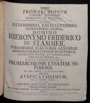Series Promarchionvm Lvsatiæ Svperioris Renovata, Et Emendata : Qva Simvl ... Domimo Hieronymo Friderico De Stammer, Serenissimi Electoris Saxoniæ Ministro Deliberationvm Secretiorvm, Consiliario Intimo, Et Cancellario, Dynastae Pritizii, etc. Mvnvs Eminentissimvm Promarchionis Lvsatiae Svperioris, Die XXIV. Martii A.R.S. M.D.C.C.LXIV. Inevnti, Avspicatissimvm, Pia Ac Demissa Mente, Apprecatvr