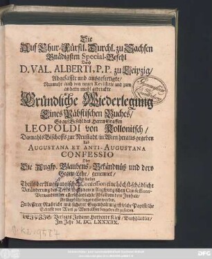 Die Auf Chur-Fürstl. Durchl. zu Sachsen Gnädigten Special-Befehl Durch D. Val. Alberti, P. P. zu Leipzig/ Abgefasste und ausgefertigte/ Nunmehr auch von neuen Revidirte und zum andern mahl gedruckte Gründliche Wiederlegung Eines Päbstischen Buches/ So auf Befehl des Herrn Graffen Leopoldi von Kollonitsch/ Damahls Bischoffs zur Neustadt/ in Wien heraus gegeben Und Augustana Et Anti-Augustana Confessio Oder Die Augsp. Glaubens-Bekändnüß und dero Gegen-Lehr/ genennet/ Und darinn Theils der Augspurgischen Confession eine höchst-schädliche Veränderung des Texts/ theils denen Augspurgischen Confessions-Verwandten der allerschändlichste Abfall von dero Innhalt/ zur Ungebühr beygemessen worden : Zu besserer Nachricht und sicherer Gegenhaltung ist solche Papistische Schrifft von Wort zu Wort allhier beygedruckt zu finden