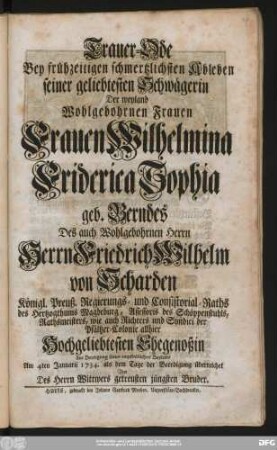 Trauer-Ode Bey frühzeitigen schmertzlichsten Ableben seiner geliebtesten Schwägerin Der weyland Wohlgebohrnen Frauen Frauen Wilhelmina Friderica Sophia geb. Berndes Des auch Wohlgebohrnen Herrn Herrn Friedrich Wilhelm von Scharden Königl. Preuß. Regierungs- und Consistorial-Raths des Hertzogthums Magdeburg ... Hochgeliebtesten Ehegenoßin Zur Bezeugung seines empfindlichen Beyleids Am 4ten Januarii 1734. als dem Tage der Beerdigung überreichet Von Des Herrn Wittwers getreusten jüngsten Bruder.