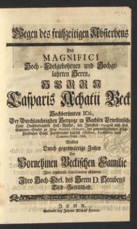 Wegen des frühzeitigen Absterbens Des ... Herrn Casparis Achatii Beck Hochberümten Icti, Der ... Hertzoge zu Sachsen Ernestinischer Linie ... Hof-Raths, der Juristen-Facultät und des Schöppen-Stuhls zu Jena Præsidis Ordinarii ... Professoris Iuris Canonici Publ. Ord. Wolten Durch gegenwärtige Zeilen ... Jhre ergebenste Condoleance abstatten ...