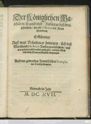 Der Königlichen Majestät in Franckreich/ Ludwigs deß dreizehenden/ an alle Officirer der Kron Franckreich Erklärung: Auß was Ursachen er bewogen/ sich deß Marschalcks de Ancre Person zu versichern/ und was gestalt derselb darüber erschossen/ und sein Weib ... gefänglich eingezogen : Auß dem gedruckten Frantzösischen Exemplar in Teutsch übersetzet