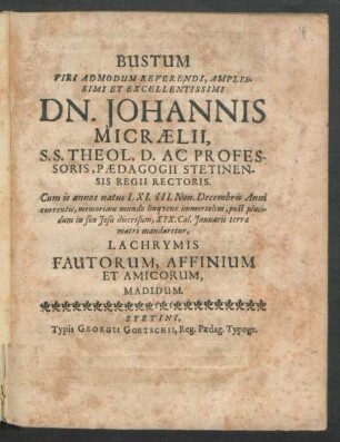 Bustum Viri Admodum Reverendi, Amplissimi Et Excellentissimi Dn. Johannis Micraelii, S.S. Theol. D. Ac Professoris, Paedagogii Stetinensis Regii Rectoris. Cum is annos natus LXI. III. Non. Decembris Anni currentis, memoriam mundo linquens immortalem, post placidum in suo Jesu discessum, XIX. Cal. Ianuarii terrae matri mandaretur, Lachrymis Fautorum, Affinium Et Amicorum, Madidum
