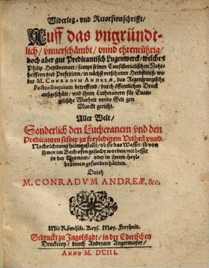 Widerleg- vnd Retorsionschrifft, Auff das vngründtlich, vnuerschämbt, vnnd ehrenrührig, doch aber gut Predicantisch Lugenwerck, welches Philip Heylbronner, sampt seinen Consistorialischen Nohthelffern ... wider M. Conradvm Andreae, das Regenspurgische Postcolloquium betreffend, durch öffentlichen Druck außgeschütt ... : Aller Welt, Sonderlich den Lutheranern vnd den Predicanten selber zu freyledigem Vrtheil vnnd Nachrichtung heimgestellt ...