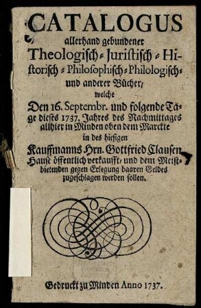 Catalogus allerhand gebundener Theologisch- Juristisch- Historisch- Philosophisch- Philologisch- und anderer Bücher : welche Den 16. Septembr. und folgende Tage dieses 1737. Jahres des Nachmittages allhier in Minden oben dem Marckte in des hiesigen Kauffmanns Hrn. Gottfried Clausen Hause öffentlich verkaufft, und dem Meistbietenden gegen Erlegung baaren Geldes zugeschlagen werden sollen