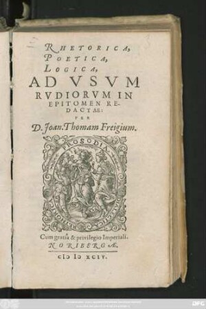 RHETORICA,|| POETICA,|| LOGICA,|| AD VSVM || RVDIORVM IN || EPITOMEN RE-||DACTAE:|| PER || D. Joan. Thomam Freigium.||