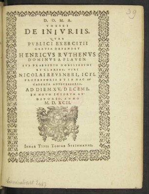 D. O. M. A.|| THESES || DE INIVRIIS.|| QVAS || PVBLICI EXERCITII || GRATIA DEFENDET || HENRICVS RVTHENVS || DOMINVS A PLAVEN.|| SVB PRAESIDIO ... || NICOLAI REVSNERI, ICTI.|| PROFESSORIS ET IN HAC A=||CADEMIA ANTECESSORIS.|| AD DIEM XV. DECEMB.|| IN NOVO ICTORVM AV-||DITORIO, ANNO || M.D.XCII.||