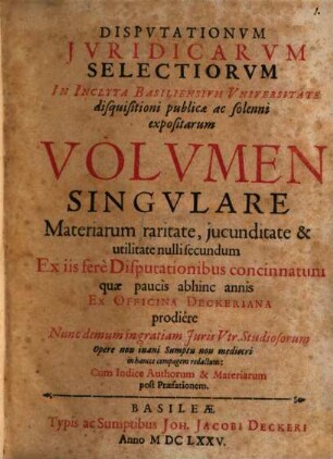 Disputationum iuridicarum selectiorum in inclyta Basiliensium universitate disquisitioni publicae ac solenni expositarum volumen singulare : materiarum raritate, iucunditate & utilitate nulli secundum ex iis fere disputationibus concinnatum, quae paucis abhinc annis ex officina Deckeriana prodiere, nunc demum in gratiam iuris utr. studiosorum opere non inani sumptu non mediocri in hancce compagem redactum, cum indice authorum & materiarum post praefationem