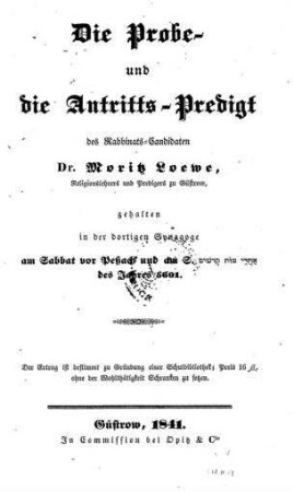 Die Probe- und Antritts-Predigt des Rabbinats-Candidaten Dr. Moritz Loewe, Religionslehrers und Predigers zu Güstrow : gehalten in der dortigen Synagoge am Sabbat vor Peßach und am S. aḥarê môt qedōsîm des Jahres 5601