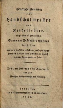 Praktische Anleitung für Landschulmeister und Kinderlehrer, wie sie über die gewöhnlichen Sonn- und Festtagsevangelien katechesiren und die in denselben enthaltenen wichtigen Wahrheiten der Religion ihren Schulkindern deutlich und mit Nutzen vortragen sollen : Auch zum Gebrauche für Hausväter und zum häuslichen Selbstunterrichte und Erbauung