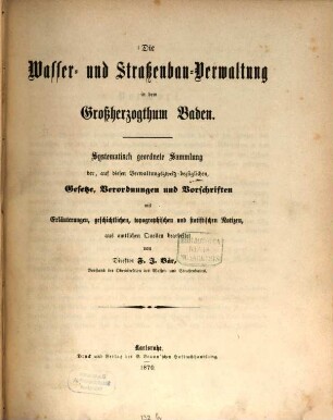 Die Wasser- und Straßenbau-Verwaltung in dem Großherzogthum Baden : systematisch geordnete Sammlung der, auf diesen Verwaltungszweig bezüglichen, Gesetze, Verordnungen und Vorschriften mit Erläuterungen, geschichtlichen, topographischen und statistischen Notizen, aus amtlichen Quellen