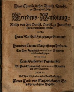 Ihrer Churfürstlichen Durchl. Durchl. zu Mayntz und Cöln Friedens-Handlung: Welche von dero Durchl. Durchl. zu Franckfurt sind vorgenommen worden Zwischen Herrn Marschall Hertzogen zu Gramont, und Herrn von Lionne, Margraffen zu Fresne, [et]c. Der Cron Franckreich extraordinari Gesandten und Gevollmächtigten. Wie auch zwischen Herrn Graffen von Pegnaranda, Der Cron Spanien auch extraordinari Gesandten und Gevollmächtigten : Im Jahr 1658. Auß Ihren Originalien in das Teutsche ubersetzet: Denen Fried- und Warheitliebenden Gemüthern zu besserer Nachricht