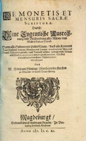 De Monetis Et Mensuris Sacrae Scripturae. Das ist: Ein Eygentliche Ausrechnung vnd Beschreibung aller Müntze vnd Masse in Heiliger Schrifft : Darin alle Silbern vnd Goldmüntze, Auch alle Korn vnd Wein Masse der Hebreer, Griechen vnd Lateiner, so viel deren im Alten vnd Newen Testament gedacht, nach Notturfft erkleret vnd mit unser Müntze vnd Maß proportioniret vnd vergliechen werden. Mit fleiß vnd auß vielen bewehrten Büchern zusammen gezogen