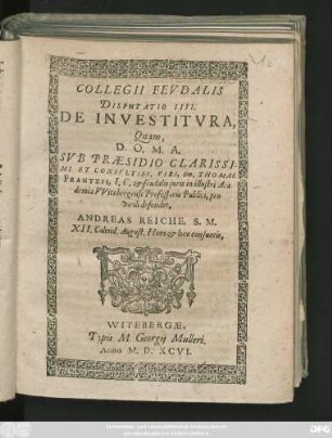 COLLEGII FEVDALIS || DISPUTATIO IIII.|| DE INVESTITVRA,|| Quam,|| ... SVB PRAESIDIO ... || Dn, THOMAE || FRANTZII, I. C. et feudalis juris in illustri Aca-||demia VVitebergensi Professoris Publici, pro || virili defendet,|| ANDREAS REICHE, S. M.|| XII. Calend. August. Hora et loco consuetis.||