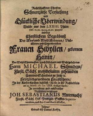 Rechtschaffener Christen Schmertzliche Versuchung und Glückliche Uberwindung, Welche aus dem LXXIII. Psalm vers. 21. 22. 23. 24. 25. 26. gezogen, und bey Christlichem Begräbniß Der ... Frauen Sibyllen, gebornen Heinin, Des ... Herrn Michael Schmiedens ... HaußEhren ...