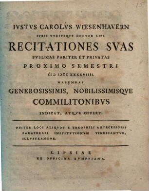 Ivstus Carolvs Wiesenhavern Ivris vtrivsqve Doctor Lips. Recitationes Svas Pvblicas Pariter Et Privatas Proximo Semestri MDCCXXXXVIIII. Habendas Generossimis, Nobilissimisqve Commilitonibvs Indicat, Atqve Offert : Obiter Loci Aliqvot E Theophili Antecessoris Paraphrasi Institutionvm vindicantvr, illustrantvr