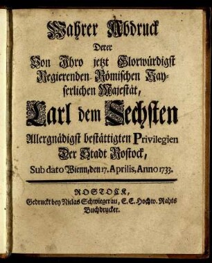 Wahrer Abdruck Derer Von Ihro jetzt Glorwürdigst Regierenden Römischen Kayserlichen Majestät, Carl dem Sechsten Allergnädigst bestättigten Privilegien Der Stadt Rostock, Sub dato Wienn, den 17. Aprilis, Anno 1733