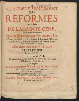 Le Véritable Sentiment Des Réformés Sur le sujèt De La Sainte Céne, D'où paroit clairement Ques les Chrêtiens que l'on nomme Luthériens, ont aussi peu de raison de se separer des Réformés à cête ocasion, que les Catholiques ont sujèt de les haïr à cause de leur Créance à cét égard. Avec deux autres petits Traités Le Premier Qui traite de la Grace Le Second Comment l'on pourroit abolir la Division qui régne dans L'Eglise Chretiene Mis au jour Pour l'acheminement de la Reunion des deux Partis de L'Eglise Evangélique ou Protestante. Traduit de l'Allemand