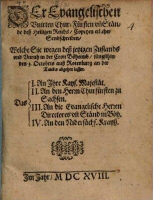 Der Evangelischen Vnirten Chur-Fürsten vn[d] Stände deß Heiligen Reichs, Copeyen etlicher Sendschreiben, Welche Sie wegen deß jetzigen Zustands vnd Vnruh in der Cron Böheimb, jüngsthin den 3. Octobris auß Rotenburg an der Tauber abgehen lassen : Das I. An Ihre Kays. Majestät. II. An den Herrn Churfürsten zu Sachsen. III. An die Evangelische Herren Directores vn[d] Ständ in Böh. IV. An den Nidersächs. Krayß