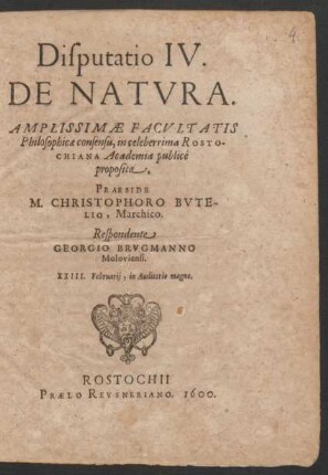 Disputatio IV.|| DE NATVRA.|| AMPLISSIMAE FACVLTATIS || Philosophicae consensu, in ... ROSTO-||CHIANA Academia publicè || proposita,|| PRAESIDE || M. CHRISTOPHORO BVTE-||LIO, Marchico.|| Respondente || GEORGIO BRVGMANNO || Moloviensi.|| XXIII. Februarij, in Auditorio magno.||