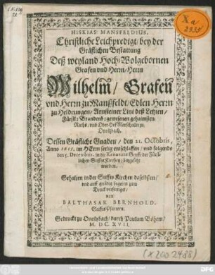 Hiskias Mansfeldius. Christliche Leichpredigt/ bey der Gräflichen Bestattung Deß ... Wilhelm/ Grafen und Herrn zu Manßfeldt/ Edlen Herrn zu Heldrungen/ Arnsteiner Lini deß Letzten/ Fürstl: Brandenb: gewesenen gehaimsten Raths/ und OberHofMarschalln zu| Onoltzbach. : Dessen Gräfliche Gnaden/ den 21. Octobris, Anno 1615. ... entschlaffen/ und folgends den 5. Decembris, in die Renovirte Grufft der Fürstlichen StifftsKirchen/ beygesetzt worden.