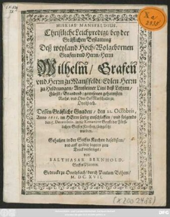 Hiskias Mansfeldius. Christliche Leichpredigt/ bey der Gräflichen Bestattung Deß ... Wilhelm/ Grafen und Herrn zu Manßfeldt/ Edlen Herrn zu Heldrungen/ Arnsteiner Lini deß Letzten/ Fürstl: Brandenb: gewesenen gehaimsten Raths/ und OberHofMarschalln zu| Onoltzbach. : Dessen Gräfliche Gnaden/ den 21. Octobris, Anno 1615. ... entschlaffen/ und folgends den 5. Decembris, in die Renovirte Grufft der Fürstlichen StifftsKirchen/ beygesetzt worden.