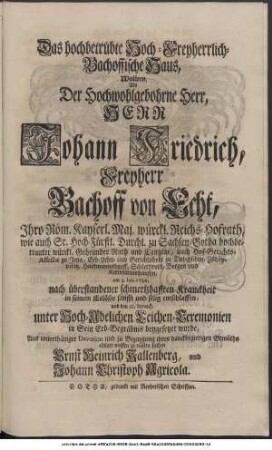 Das hochbetrübte Hoch-Freyherrlich-Bachoffische Haus, Wollten, Als Der Hoch-Wohlgebohrne Herr, Herr Johann Friedrich, Freyherr Bachoff von Echt, Ihro Röm. Kayserl. Majest. würckl. Reichs-Hofrath, Sr. Hoch-Fürstl. Durchl. zu Sachsen-Gotha hochbetrauten würckl. Geheimder Rath und Cantzlar, auch Hof-Gerichts-Assessor zu Jena, Erb-Lehn- und Gerichtsherr zu Dobitzschen, Zschöpperitz, Hartmannsdorff, Schlettwein, Bergen und Kettmannshausen, am 3. Jan. 1736. nach überstandener schmertzhafften Kranckheit in Seinem Erlöser sanfft und selig entschlaffen, den 10ten darauf aber, unter Hoch-Adelichen Leichen-Ceremonien in Sein Erb-Begräbnis beygesetzet wurde, Aus unterthäniger Devotion und zu Bezeugung ihres danckbegierigen Gemüths einiger massen zu trösten suchen Ernst Heinrich Kallenberg, und Johann Christoph Agricola.