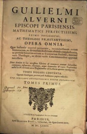 Guilielmi Alverni Episcopi Parisiensis, Mathematici Perfectissimi, Eximii Philosophi, Ac Theologi Praestantissimi, Opera Omnia : Quae hactenus reperiri potuerunt, reconditissimam rerum humanarum, ac divinarum doctrinam abundè complectentia, ac proinde bonarum artium ac scientiarum studiosis, maximè vero Theologis, ac divini verbi Concionatoribus apprimè necessaria, 1