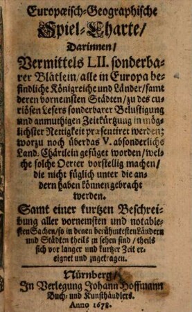 Europaeisch-Geographische Spiel-Charte : Darinnen, Vermittels LII. sonderbarer Blätlein, alle in Europa befindliche Königreiche und Länder, samt deren vornemsten Städten ... praesentiret werden ... ; Samt einer kurtzen Beschreibung aller vornemsten und notablesten Sachen, so in denen berühmtesten Ländern und Städten theils zu sehen sind, theils sich vor langer und kurtzer Zeit ereignet und zugetragen