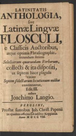 Latinitatis Anthologia, sive Latinæ Linguæ Flosculi, e Classicis Auctoribus, atque optimis Phrasiographis, secundum seriem Selectiorum quorundam Verborum, collecti & ita dispositi, ut septem hisce plagulis circiter Septem selectarum locutionum millia contineantur. Edit. III. auctore Joachimo Langio