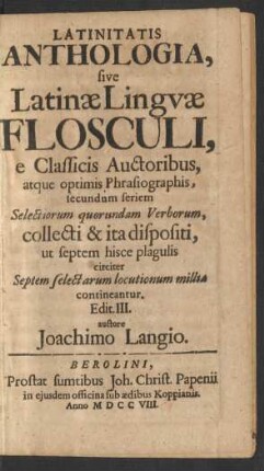 Latinitatis Anthologia, sive Latinæ Linguæ Flosculi, e Classicis Auctoribus, atque optimis Phrasiographis, secundum seriem Selectiorum quorundam Verborum, collecti & ita dispositi, ut septem hisce plagulis circiter Septem selectarum locutionum millia contineantur. Edit. III. auctore Joachimo Langio