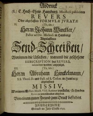 Abdruck (I.) E. Hoch-Ehrw. Hamburg. Ministerii publicirten Revers Oder abgefassten Formulae Iuratae II. (Tit. salv.) Herrn Johann Winckler/ Pastor ad Div. Michael. in Hamburg/ Abgelassenes Send-Schreiben/ Worinnen die Ursachen/ warumb die geschehene Subscription des Revers, rescindiret worden/ angezeiget. III. (Tit. salv.) Herrn Abraham Hinckelmann/ S.S. Theol. D. und Past. ad S. Cathar. in Hamburg/ abgelassenes Missiv, Worinnen Er Rev. Minist. VIII. Rationes vorstellet/ so ihm den Revers zu unterschreiben abhalten