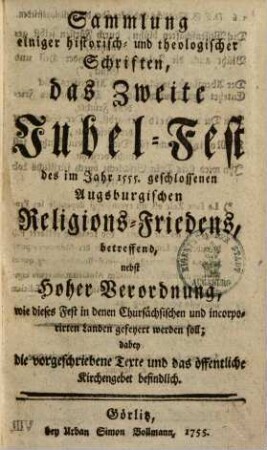 Sammlung einiger historisch- und theologischer Schriften, das Zweite Jubel-Fest des im Jahr 1555. geschlossenen Augsburgischen Religions-Friedens, betreffend : nebst Hoher Verordnung, wie dieses Fest in denen Chursächsischen und incorporirten Landen gefeyert werden soll ; dabey die vorgeschriebene Texte und das öffentliche Kirchengebet befindlich