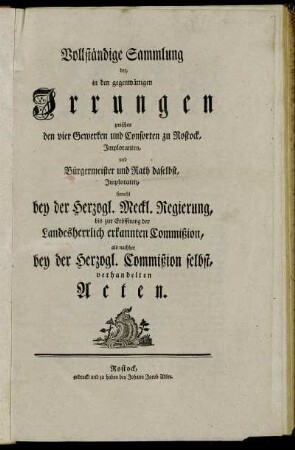 Vollständige Sammlung der, in den gegenwärtigen Irrungen zwischen den vier Gewerken und Consorten zu Rostock, Imploranten, und Bürgermeister und Rath daselbst, Imploraten, sowohl bey der Herzogl. Meckl. Regierung, bis zur Eröffnung der Landesherrlich erkannten Commißion, als nachher bey der Herzogl. Commißion selbst, verhandelten Acten.