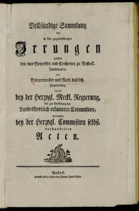Vollständige Sammlung der, in den gegenwärtigen Irrungen zwischen den vier Gewerken und Consorten zu Rostock, Imploranten, und Bürgermeister und Rath daselbst, Imploraten, sowohl bey der Herzogl. Meckl. Regierung, bis zur Eröffnung der Landesherrlich erkannten Commißion, als nachher bey der Herzogl. Commißion selbst, verhandelten Acten.