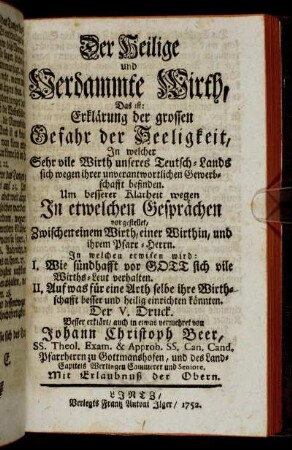 Der Heilige und Verdammte Wirth : Das ist: Erklärung der grossen Gefahr der Seeligkeit, In welcher Sehr vile Wirth unseres Teutsch-Lands sich wegen ihrer unverantwortlichen Gewerbschafft befinden ; Um besserer Klarheit wegen In etwelchen Gesprächen vorgestellet, Zwischen einem Wirth, einer Wirthin, und ihrem Pfarr-Herrn. In welchem erwisen wird: I, Wie sündhaft vor Gott sich vile Wirths-Leut verhalten. II. Auf was für eine Arth selbe ihre Wirthschafft besser und heilig einrichten könnten