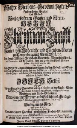 Die wahre Sterbens-Großmüthigkeit : In dem hohen Beyspiel Des ... Herrn Christian Crafft, Grafen von Hohenlohe und Gleichen ... Wie Solche ... bey Dero am 2. Octobr. 1743. in dem 76. Lebens-Jahre, und dem 43. Dero ... Regierung erfolgten seeligsten Ende, Vohn Ihnen Selbst gezeiget, Und nachhero bey Deroselben am 15. Octobr. in der Stadt-Kirche ... Ingelfingen, erfolgten ... Leich-Begängnis, Sowol in einer Trauer- und Gedächtnis-Predigt/ Uber ... Tim. I. v. 15. 16. Als auch Einsegnungs-Rede/ Uber Jacob. V. v. 11 ... vorgestellet worden, Bey damaliger grosen Leibes-Schwächlichkeit ... M. Philipp Jacob Breyers, Hof-Predigers ...