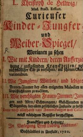 L. Christoph de Hellwig, Med. Pract. Erffurt. Curieuser Kinder- Jungfer- und Weiber-Spiegel : Worinnen zu sehen I. Wie mit Kindern, deren Aufferziehung, zustossenden Kranckheiten, nebst rechtmäßiger Cur zu verfahren, mit schönen Observationibus. II. Wie Jungfern, Wittben, und lediges Frauen-Zimmer bey allen ereigneten Maladien und Unpäßlichkeiten zu tractiren. III. Wie verehligten Frauen-Zimmer, Jungen und Alten, Schwangern, Gebährenden und Säugenden, bey allem gefährlichen Zustande zu helffen. Deme noch allerhand rare Anmerckungen und Casus, nebst nöthigem Register beygefüget