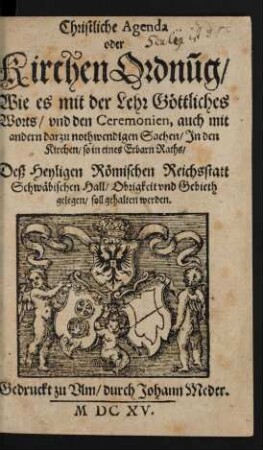 Christliche Agenda oder KirchenOrdnu[n]g/ Wie es mit der Lehr Göttliches Worts/ und den Ceremonien, auch mit andern darzu nothwendigen Sachen/ In den Kirchen/ so in eines Erbarn Raths/ Deß Heyligen Römischen Reichsstatt Schwäbischen Hall/ Obrigkeit und Gebieth gelegen/ soll gehalten werden
