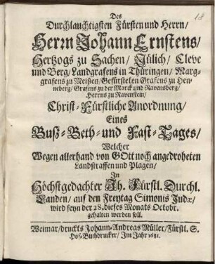 Des Durchlauchtigsten Fürsten und Herrn/ Herrn Johann Ernstens/ Hertzogs zu Sachsen ... Christ-Fürstliche Anordnung/ Eines Buß- Beth- und Fast-Tages/ Welcher Wegen allerhand von Gott noch angedroheten Landstraffen und Plagen/ In ... Fürstl. Durchl. Landen/ auf den Freytag Simonis Judae/ wird seyn der 28. dieses Monats Octobr. gehalten werden soll : [Signatum Weimar zur Wilhelmsburg den 17. Octobr. Anno 1681.]
