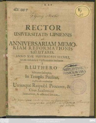 Rector Universitatis Lipsiensis ad Anniversariam Memoriam Reformationis Salutaris Anno XVII. Superiori Seculi, XXXI. Octobis, in Vigilia omnium Sanctorum a B. Luthero feliciter susceptae, In Templo Paulino crastino die recolendam, Utriusque Reipubl. Proceres, & Cives Academicos humaniter, & officiose invitat : [P.P. die XXX. Octobr. Anno. MDCLXXXVIII.]