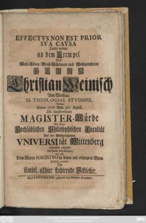 Effectvs Non Est Prior Sva Cavsa : Dieses wolten an dem Exempel Des ... Herrn Christian Weinisch Von Breßlau, Ss. Theologiae Stvdiosi, Welcher Anno 1716 De 30. April. Die längstverdiente Magister-Würde Von einer Hochlöblichen Philosophischen Facultät Auf der Weltberühmten Vniversität Wittenberg rühmlich erhielte, hierdurch bekräfftigen, und ... gratuliren Die sämbtl. allhier studirende Schlesier
