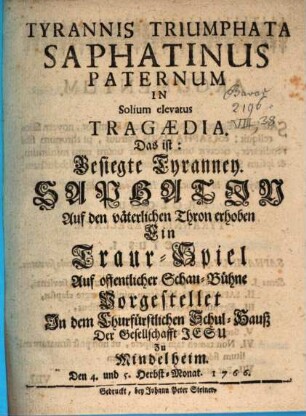 Tyrannis Triumphata Saphatinus Paternum In Solium elevatus : Tragoedia. Das ist: Besiegte Tyranney. Saphatin Auf den väterlichen Thron erhoben ; Ein Traur-Spiel Auf offentlicher Schau-Bühne Vorgestellet Jn dem Churfürstlichen Schul-Hauß Der Gesellschafft Jesu Zu Mindelheim. Den 4. und 5. Herbst-Monat. 1766.