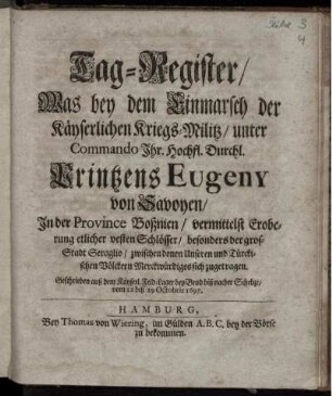 Tag-Register/ Was bey dem Einmarsch der Käyserlichen Kriegs-Militz/ unter Commando ... Printzens Eugeny von Savoyen/ In der Province Boßnien/ vermittelst Eroberung etlicher vesten Schlösser/ besonders der gros-Stadt Seraglio/ zwischen denen Unseren und Türckischen Völckern Merckwürdiges sich zugetragen : Geschrieben auß dem Käyserl. Feld-Lager bey Brod biß nacher Schebze/ vom 12 biß 29 Octobris 1697.