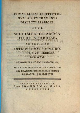 Primae lineae institutionum ad fundamenta dialecti Arabicae : sive Specimen grammaticae Arabicae, ad intimam antiquissimae huius dialecti, cum Hebraea lingua, demonstrandam harmoniam, secundum paragraphos elegantissimae grammaticae Hebraea Schroederianae descriptum