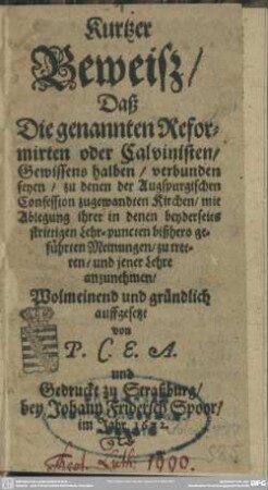 Kurtzer Beweiß, Daß Die genannten Reformirten oder Calvinisten, Gewissens halben, verbunden seyen, zu denen der Augspurgischen Confession zugewandten Kirchen, mit Ablegung ihrer in denen beyderseits strittigen Lehr-puncten bißhero geführten Meinungen, zu treten, und jener Lehre anzunehmen