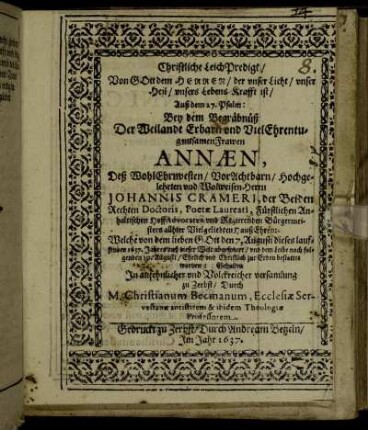 Christliche LeichPredigt/ Von Gott dem Herren ... Auß dem 27. Psalm: Bey dem Begräbnüß Der .. Frawen Annaen, Deß ... Herrn Johannis Crameri, der Beiden Rechten Doctoris, Poetae Laureati, Fürstlichen Anhaltischen HoffAdvocaten und Regierenden Bürgermeisters ... HaußEhren: Welche ... den 7. Augusti dieses lauffenden 1637. Jahres auß dieser Welt abgefordert/ und dem Leibe nach folgenden 10. Augusti/ Ehrlich und Christlich zur Erden bestattet worden : Gehalten In ansehnlicher und Volckreicher versamlung zu Zerbst